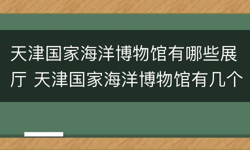 天津国家海洋博物馆有哪些展厅 天津国家海洋博物馆有几个展厅