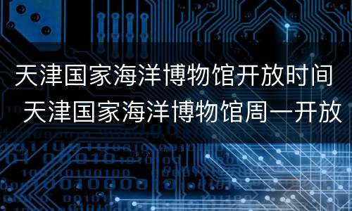 天津国家海洋博物馆开放时间 天津国家海洋博物馆周一开放么