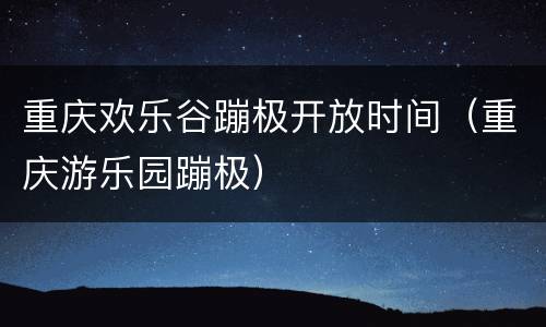 重庆欢乐谷蹦极开放时间（重庆游乐园蹦极）