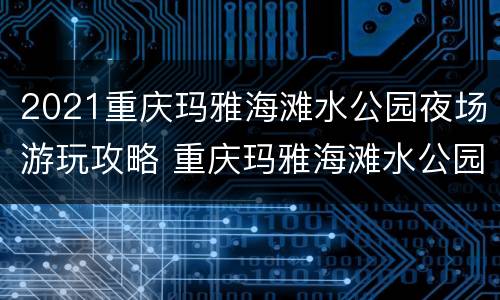 2021重庆玛雅海滩水公园夜场游玩攻略 重庆玛雅海滩水公园夜场时间