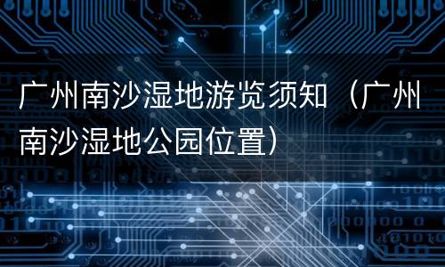 广州南沙湿地游览须知（广州南沙湿地公园位置）