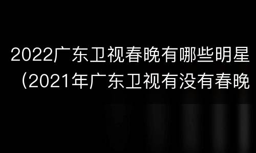 2022广东卫视春晚有哪些明星（2021年广东卫视有没有春晚）