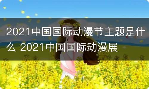 2021中国国际动漫节主题是什么 2021中国国际动漫展