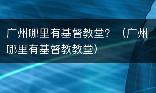 广州哪里有基督教堂？（广州哪里有基督教教堂）