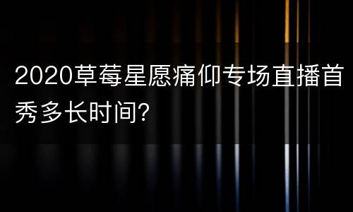 2020草莓星愿痛仰专场直播首秀多长时间？