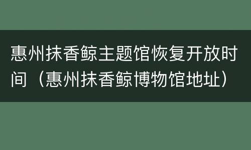 惠州抹香鲸主题馆恢复开放时间（惠州抹香鲸博物馆地址）