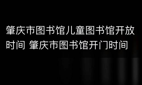 肇庆市图书馆儿童图书馆开放时间 肇庆市图书馆开门时间