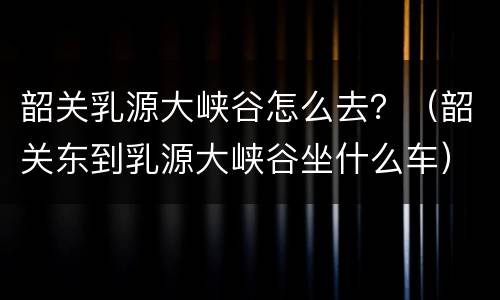 韶关乳源大峡谷怎么去？（韶关东到乳源大峡谷坐什么车）