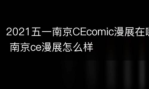 2021五一南京CEcomic漫展在哪 南京ce漫展怎么样