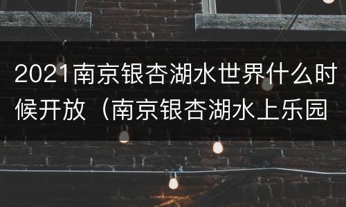 2021南京银杏湖水世界什么时候开放（南京银杏湖水上乐园什么时候关闭）