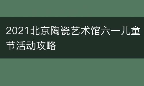 2021北京陶瓷艺术馆六一儿童节活动攻略
