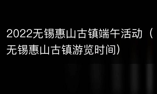 2022无锡惠山古镇端午活动（无锡惠山古镇游览时间）