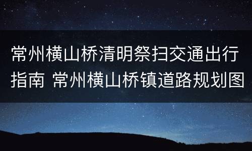 常州横山桥清明祭扫交通出行指南 常州横山桥镇道路规划图