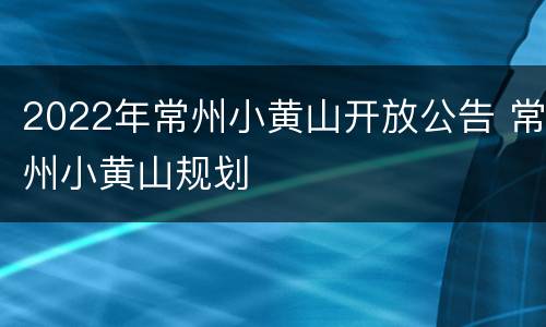 2022年常州小黄山开放公告 常州小黄山规划