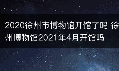 2020徐州市博物馆开馆了吗 徐州博物馆2021年4月开馆吗