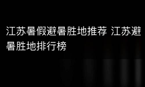 江苏暑假避暑胜地推荐 江苏避暑胜地排行榜