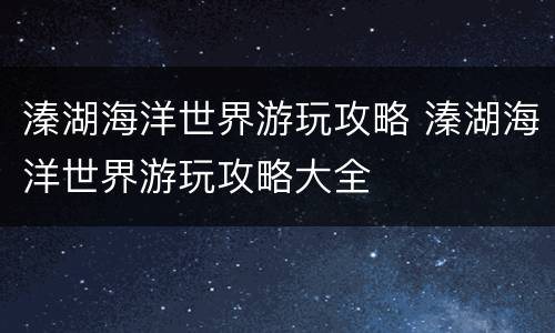 溱湖海洋世界游玩攻略 溱湖海洋世界游玩攻略大全