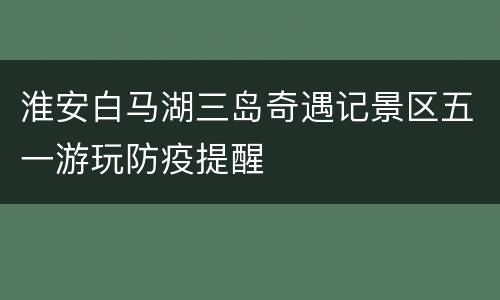 淮安白马湖三岛奇遇记景区五一游玩防疫提醒