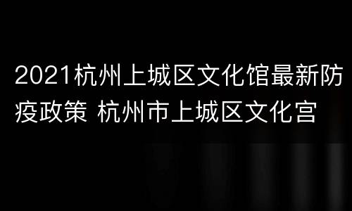 2021杭州上城区文化馆最新防疫政策 杭州市上城区文化宫