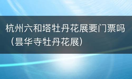杭州六和塔牡丹花展要门票吗（昙华寺牡丹花展）