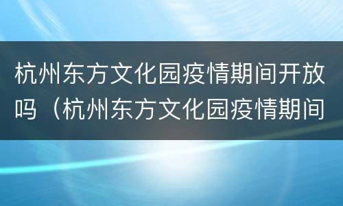 杭州东方文化园疫情期间开放吗（杭州东方文化园疫情期间开放吗现在）