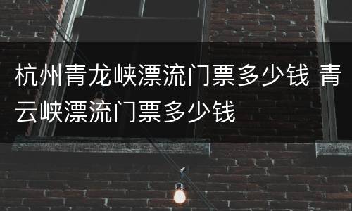 杭州青龙峡漂流门票多少钱 青云峡漂流门票多少钱