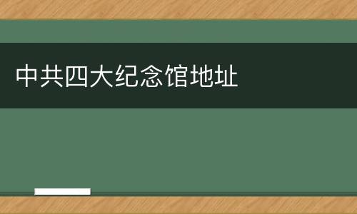 中共四大纪念馆地址