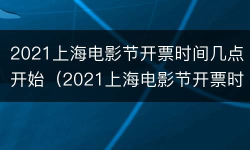 2021上海电影节开票时间几点开始（2021上海电影节开票时间几点开始抢票）