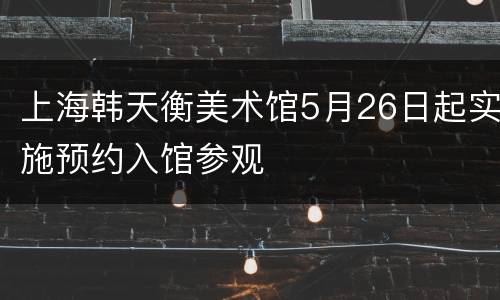 上海韩天衡美术馆5月26日起实施预约入馆参观