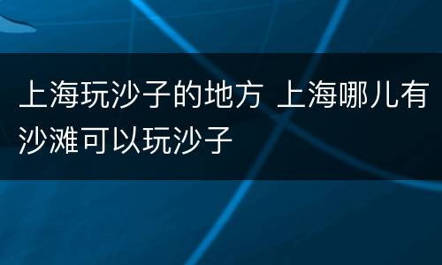 上海玩沙子的地方 上海哪儿有沙滩可以玩沙子