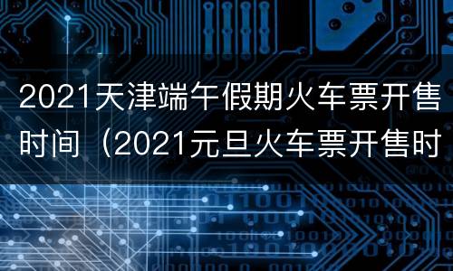 2021天津端午假期火车票开售时间（2021元旦火车票开售时间）