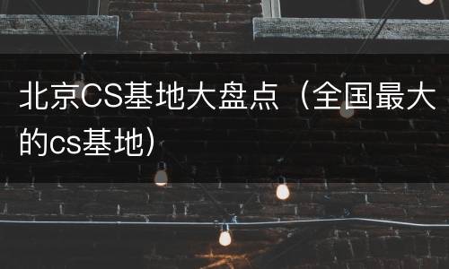 北京CS基地大盘点（全国最大的cs基地）