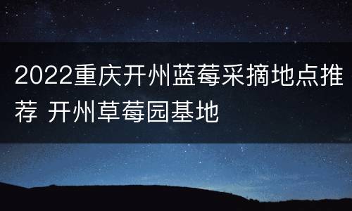 2022重庆开州蓝莓采摘地点推荐 开州草莓园基地