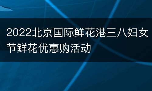 2022北京国际鲜花港三八妇女节鲜花优惠购活动