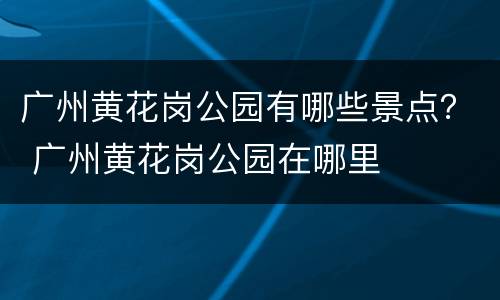 广州黄花岗公园有哪些景点？ 广州黄花岗公园在哪里