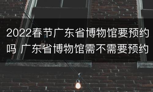 2022春节广东省博物馆要预约吗 广东省博物馆需不需要预约