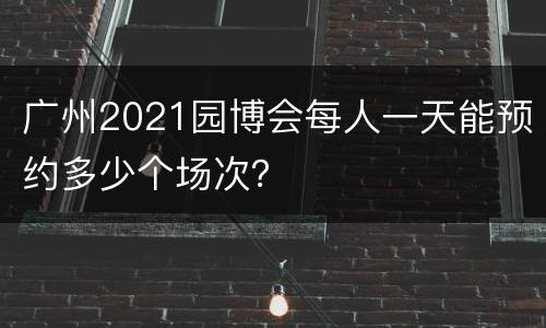 广州2021园博会每人一天能预约多少个场次？