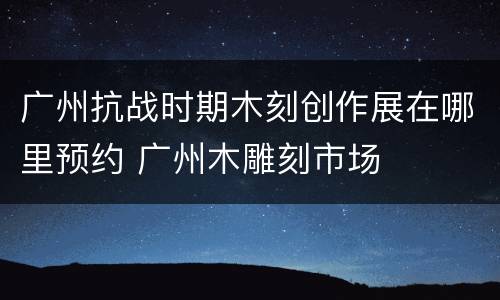 广州抗战时期木刻创作展在哪里预约 广州木雕刻市场