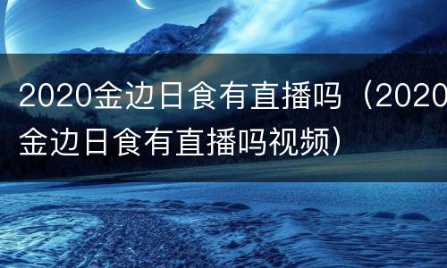 2020金边日食有直播吗（2020金边日食有直播吗视频）