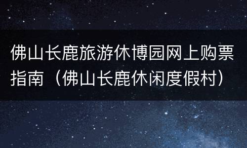 佛山长鹿旅游休博园网上购票指南（佛山长鹿休闲度假村）