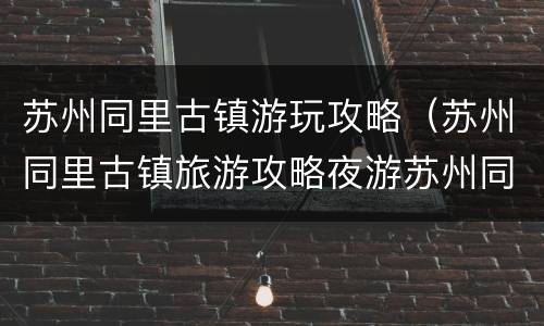 苏州同里古镇游玩攻略（苏州同里古镇旅游攻略夜游苏州同里）
