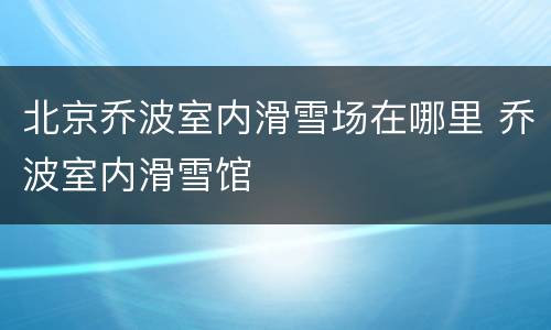 北京乔波室内滑雪场在哪里 乔波室内滑雪馆