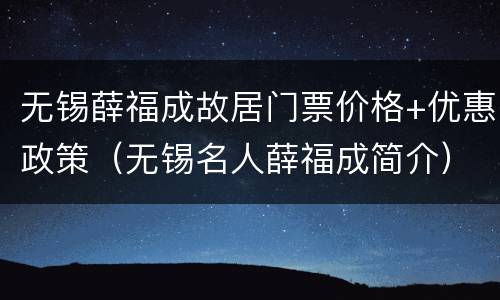 无锡薛福成故居门票价格+优惠政策（无锡名人薛福成简介）