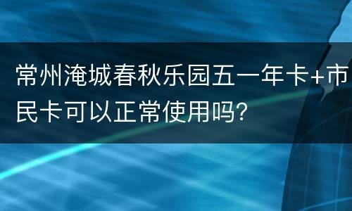 常州淹城春秋乐园五一年卡+市民卡可以正常使用吗？