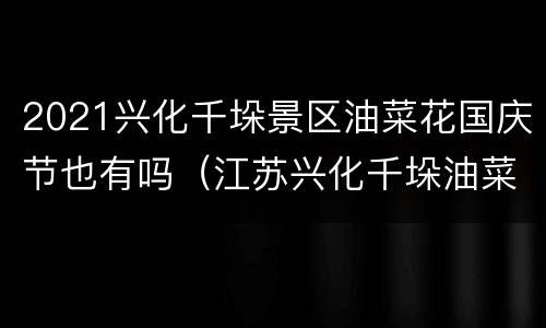 2021兴化千垛景区油菜花国庆节也有吗（江苏兴化千垛油菜花开放了吗）