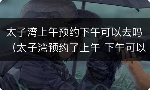 太子湾上午预约下午可以去吗（太子湾预约了上午 下午可以去吗）