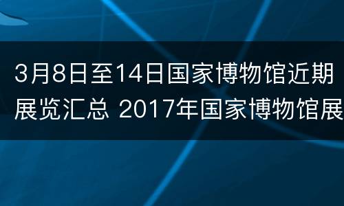 3月8日至14日国家博物馆近期展览汇总 2017年国家博物馆展览