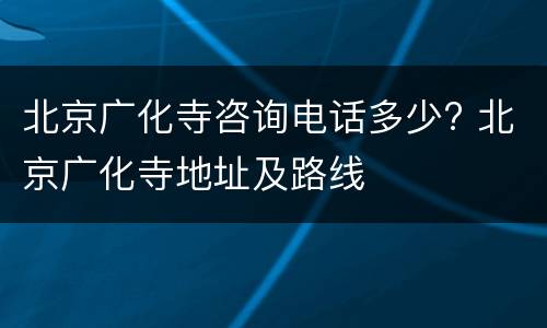 北京广化寺咨询电话多少? 北京广化寺地址及路线
