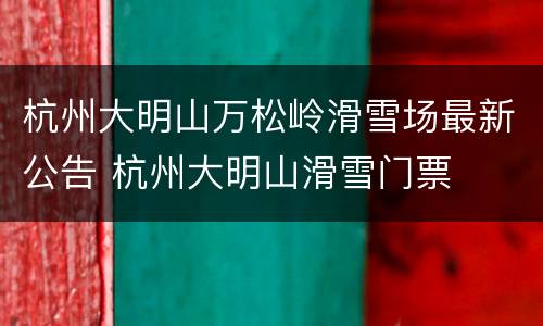 杭州大明山万松岭滑雪场最新公告 杭州大明山滑雪门票
