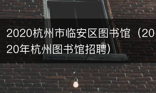 2020杭州市临安区图书馆（2020年杭州图书馆招聘）